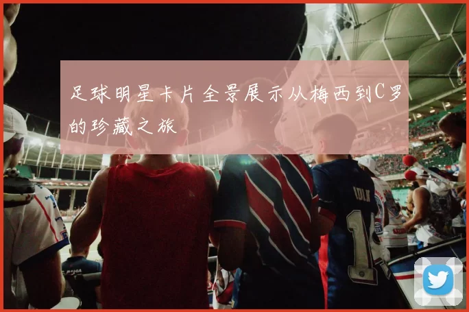 足球明星卡片全景展示从梅西到C罗的珍藏之旅