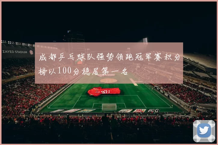 成都乒乓球队强势领跑冠军赛积分榜以100分稳居第一名