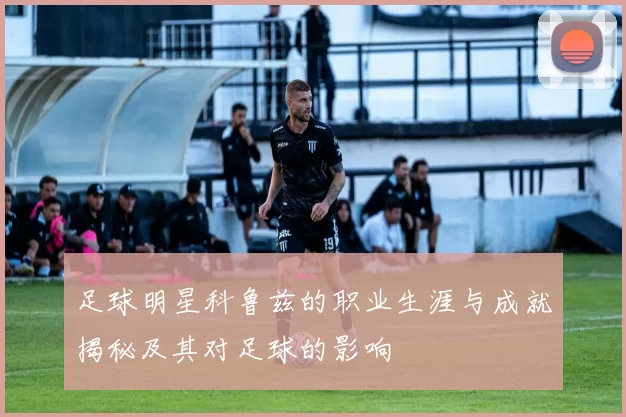 足球明星科鲁兹的职业生涯与成就揭秘及其对足球的影响