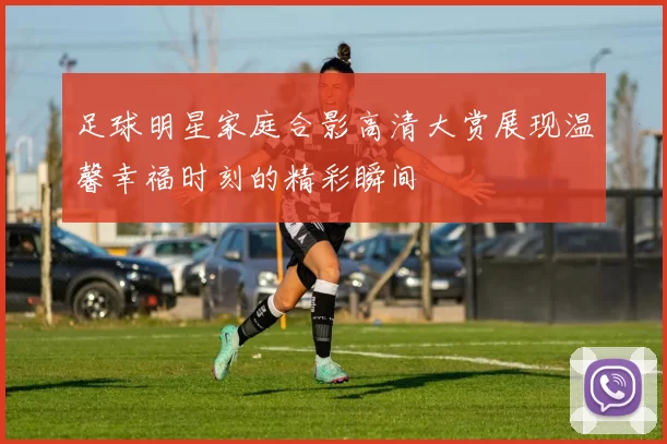 足球明星家庭合影高清大赏展现温馨幸福时刻的精彩瞬间