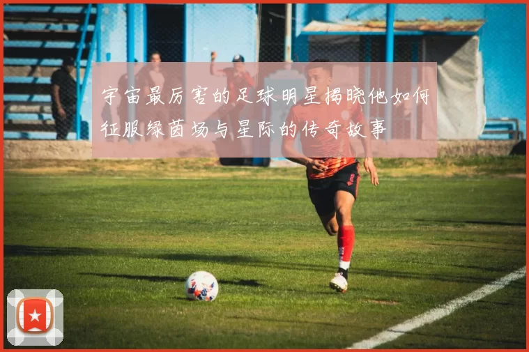 宇宙最厉害的足球明星揭晓他如何征服绿茵场与星际的传奇故事
