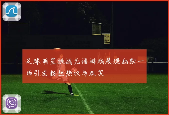 足球明星挑战无语游戏展现幽默一面引发粉丝热议与欢笑