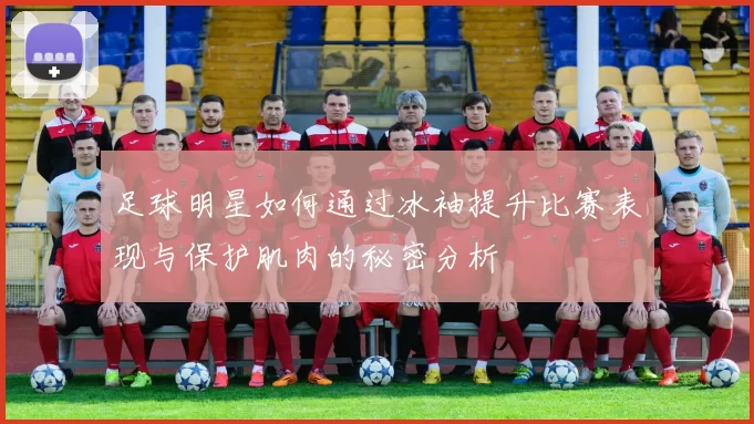 足球明星如何通过冰袖提升比赛表现与保护肌肉的秘密分析