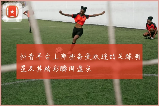 抖音平台上那些备受欢迎的足球明星及其精彩瞬间盘点