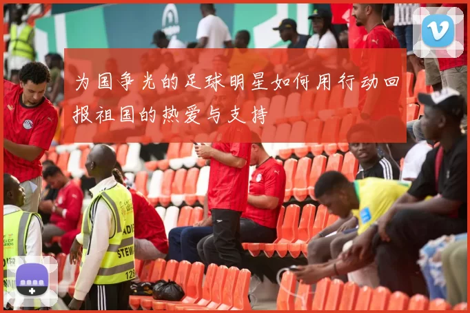 为国争光的足球明星如何用行动回报祖国的热爱与支持