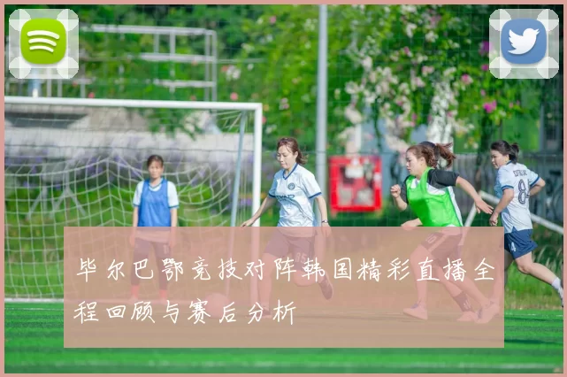 毕尔巴鄂竞技对阵韩国精彩直播全程回顾与赛后分析