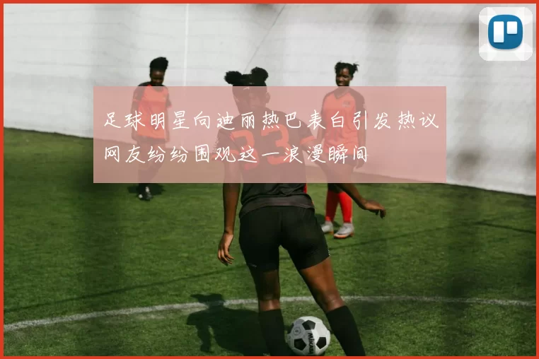 足球明星向迪丽热巴表白引发热议网友纷纷围观这一浪漫瞬间