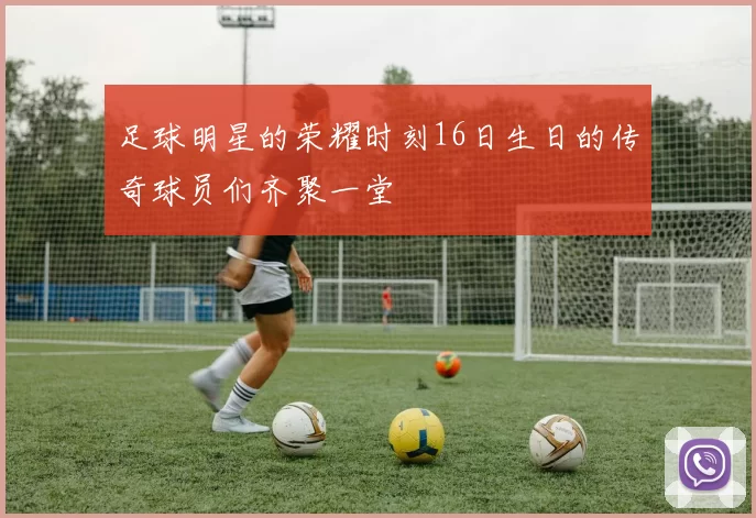 足球明星的荣耀时刻16日生日的传奇球员们齐聚一堂