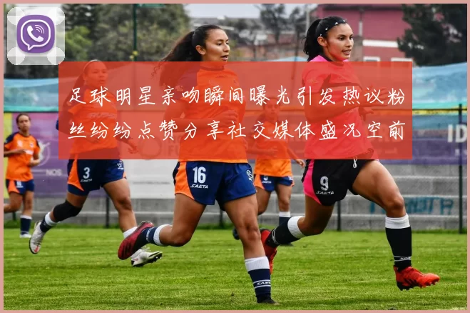 足球明星亲吻瞬间曝光引发热议粉丝纷纷点赞分享社交媒体盛况空前