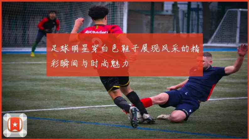 足球明星穿白色鞋子展现风采的精彩瞬间与时尚魅力