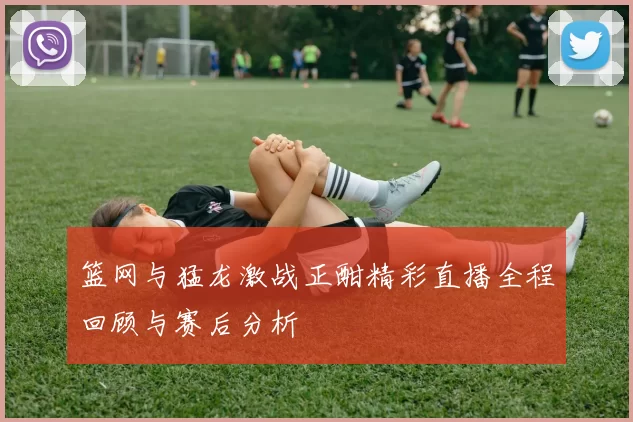 篮网与猛龙激战正酣精彩直播全程回顾与赛后分析