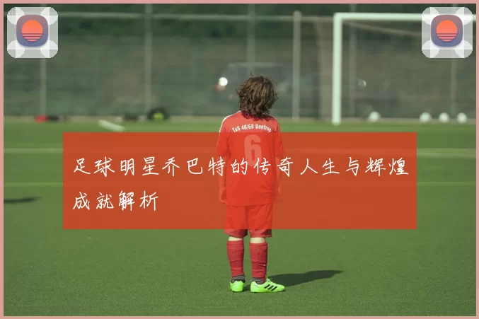 足球明星乔巴特的传奇人生与辉煌成就解析