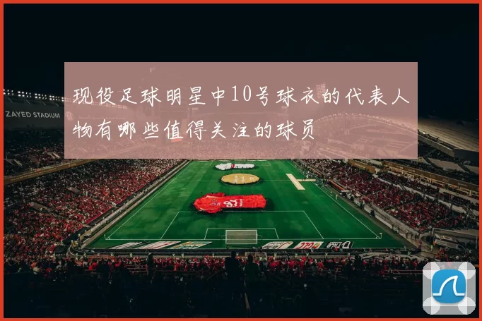 现役足球明星中10号球衣的代表人物有哪些值得关注的球员