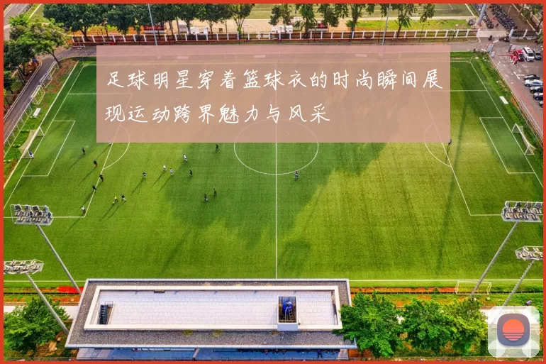 足球明星穿着篮球衣的时尚瞬间展现运动跨界魅力与风采