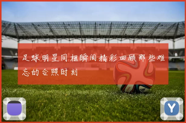 足球明星同框瞬间精彩回顾那些难忘的合照时刻