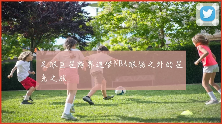 足球巨星跨界追梦NBA球场之外的星光之旅