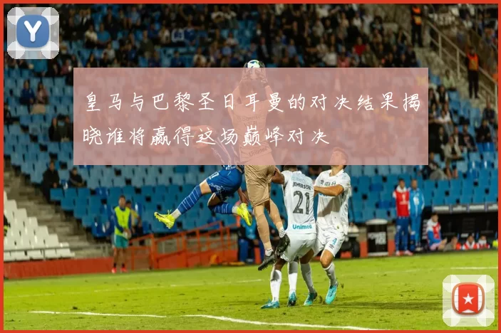 皇马与巴黎圣日耳曼的对决结果揭晓谁将赢得这场巅峰对决