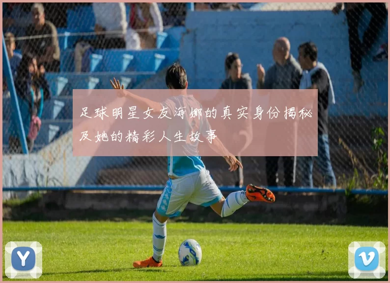 足球明星女友海娜的真实身份揭秘及她的精彩人生故事