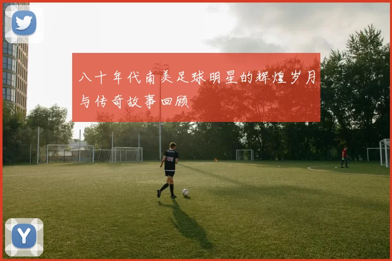 八十年代南美足球明星的辉煌岁月与传奇故事回顾