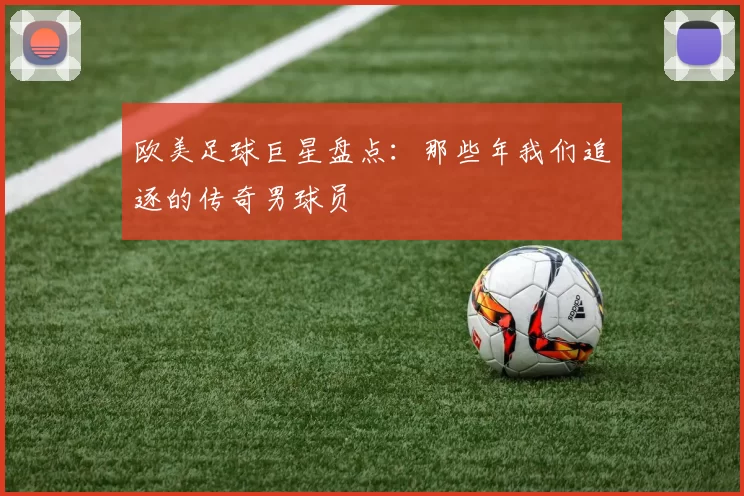 欧美足球巨星盘点：那些年我们追逐的传奇男球员