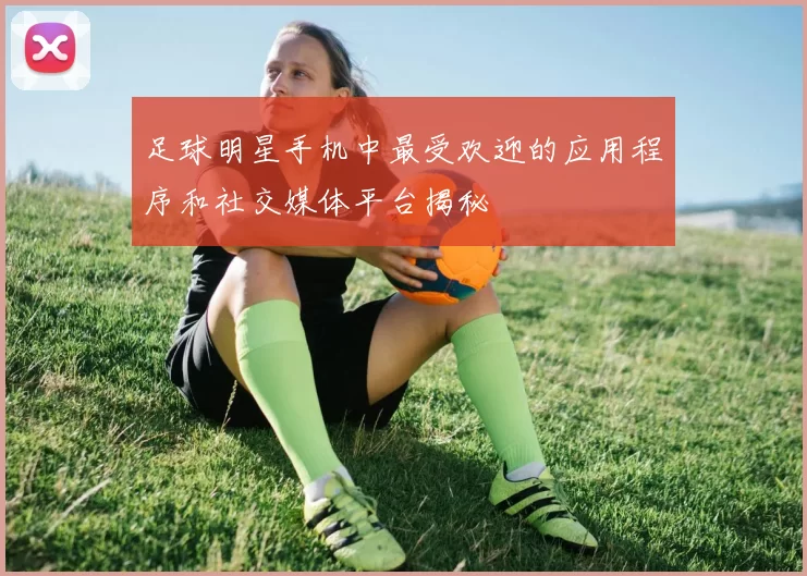 足球明星手机中最受欢迎的应用程序和社交媒体平台揭秘