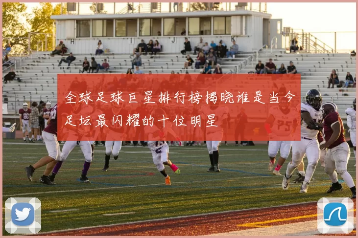 全球足球巨星排行榜揭晓谁是当今足坛最闪耀的十位明星