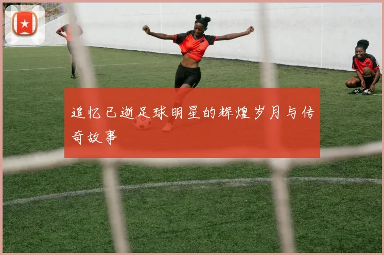 追忆已逝足球明星的辉煌岁月与传奇故事