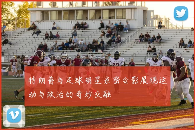 特朗普与足球明星亲密合影展现运动与政治的奇妙交融