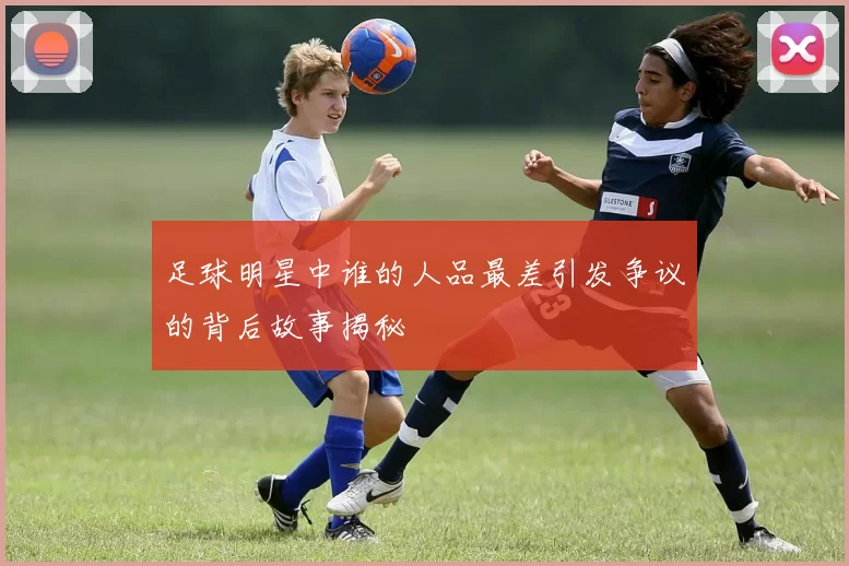 足球明星中谁的人品最差引发争议的背后故事揭秘