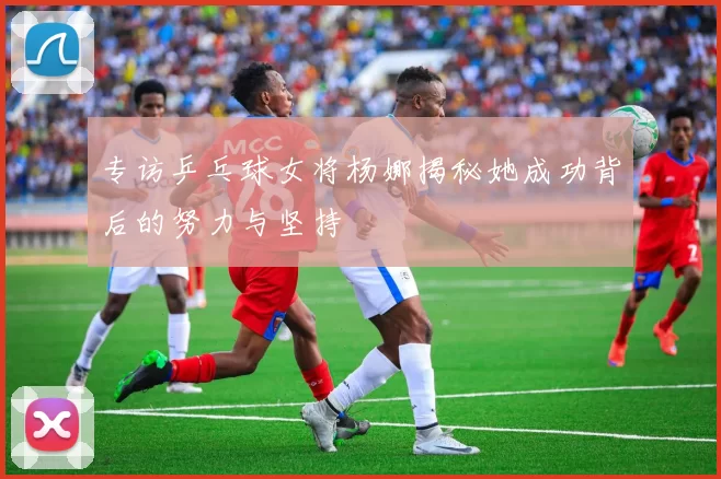 专访乒乓球女将杨娜揭秘她成功背后的努力与坚持