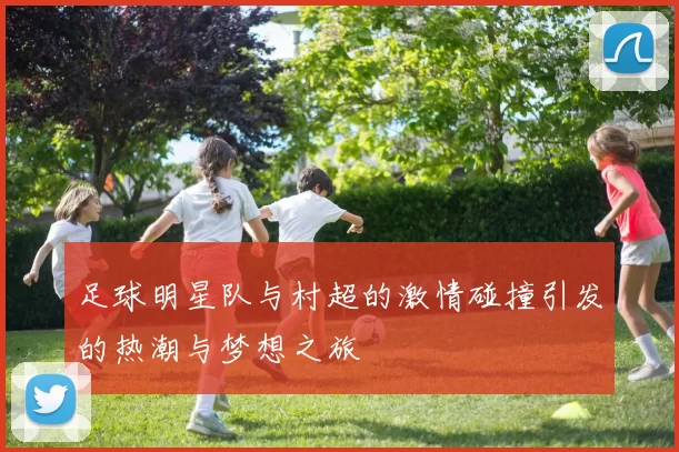 足球明星队与村超的激情碰撞引发的热潮与梦想之旅