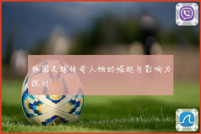 韩国足球传奇人物的崛起与影响力探讨