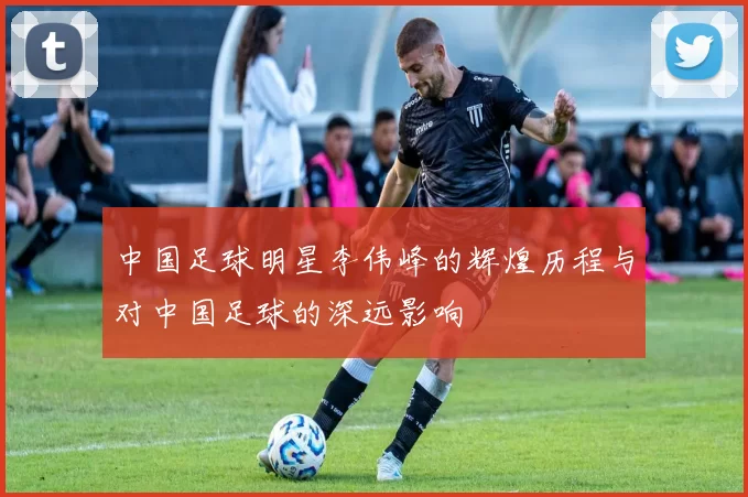 中国足球明星李伟峰的辉煌历程与对中国足球的深远影响