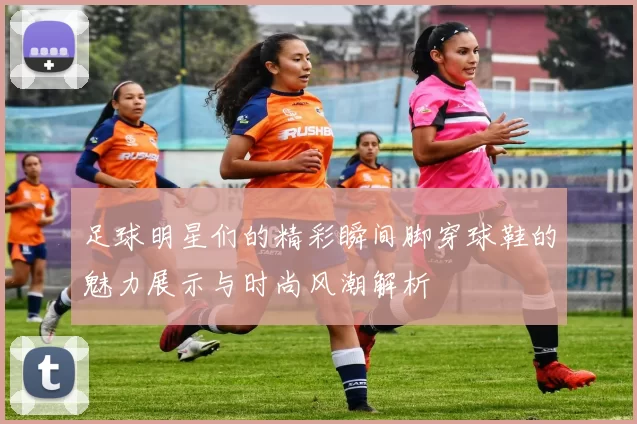 足球明星们的精彩瞬间脚穿球鞋的魅力展示与时尚风潮解析