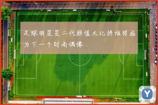 足球明星星二代颜值大比拼谁将成为下一个时尚偶像