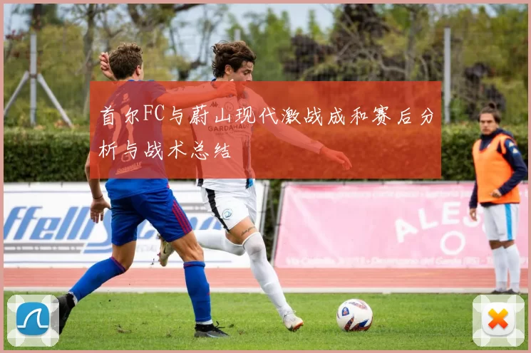 首尔FC与蔚山现代激战成和赛后分析与战术总结