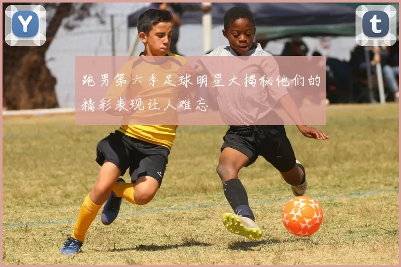 跑男第六季足球明星大揭秘他们的精彩表现让人难忘