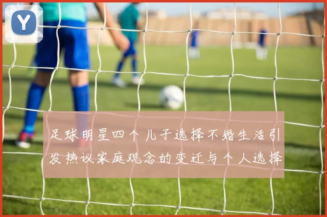 足球明星四个儿子选择不婚生活引发热议家庭观念的变迁与个人选择的思考
