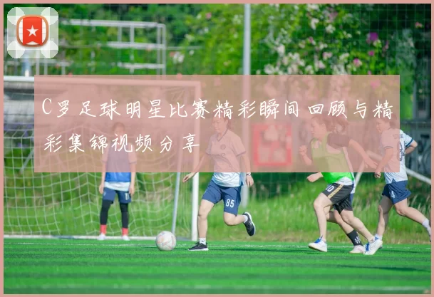 C罗足球明星比赛精彩瞬间回顾与精彩集锦视频分享
