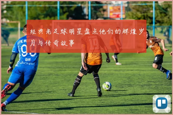 经典老足球明星盘点他们的辉煌岁月与传奇故事
