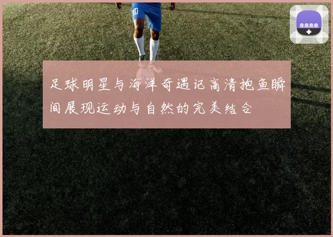 足球明星与海洋奇遇记高清抱鱼瞬间展现运动与自然的完美结合