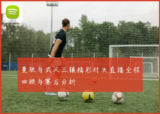 曼联与武汉三镇精彩对决直播全程回顾与赛后分析