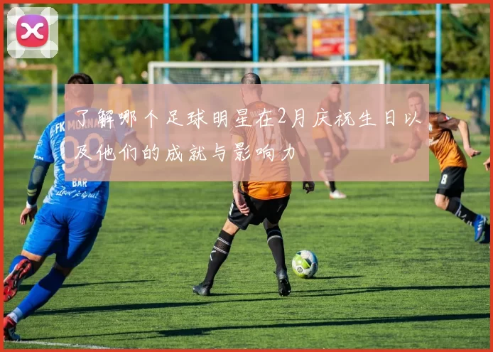 了解哪个足球明星在2月庆祝生日以及他们的成就与影响力