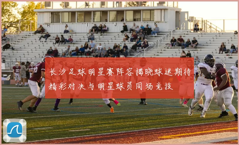 长沙足球明星赛阵容揭晓球迷期待精彩对决与明星球员同场竞技