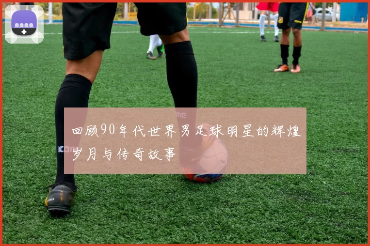 回顾90年代世界男足球明星的辉煌岁月与传奇故事