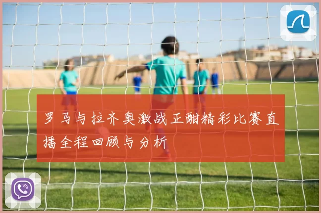 罗马与拉齐奥激战正酣精彩比赛直播全程回顾与分析