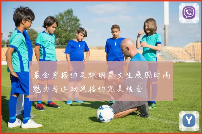 最会穿搭的足球明星女生展现时尚魅力与运动风格的完美结合