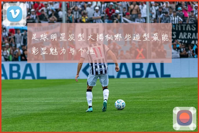 足球明星发型大揭秘哪些造型最能彰显魅力与个性