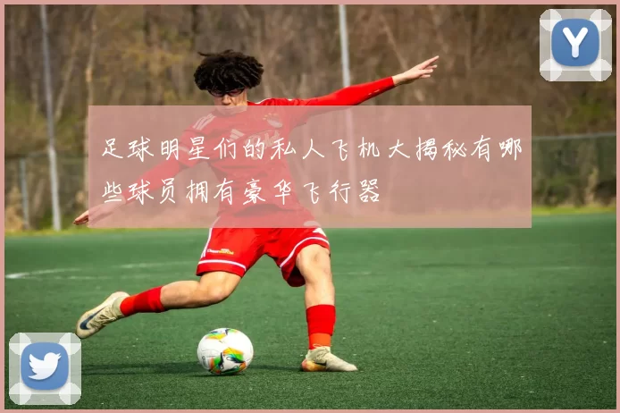 足球明星们的私人飞机大揭秘有哪些球员拥有豪华飞行器
