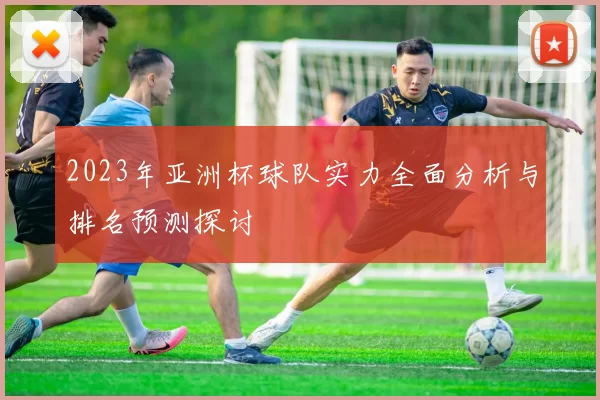 2023年亚洲杯球队实力全面分析与排名预测探讨